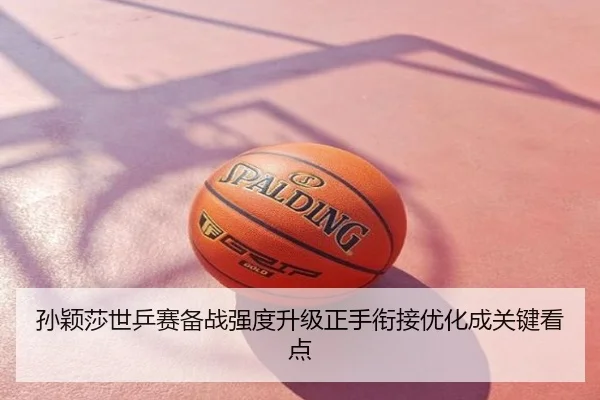 孙颖莎世乒赛备战强度升级正手衔接优化成关键看点