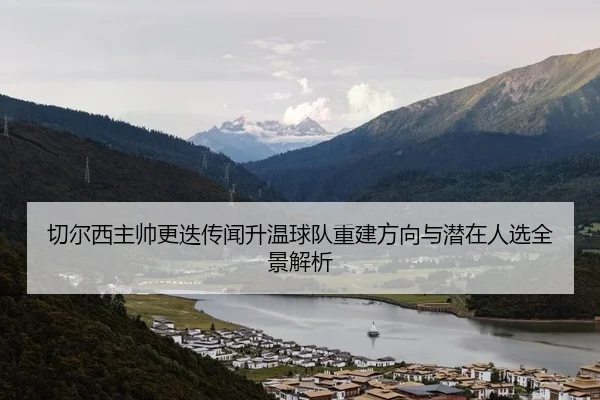 切尔西主帅更迭传闻升温球队重建方向与潜在人选全景解析