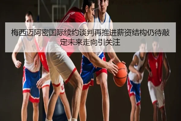 梅西迈阿密国际续约谈判再推进薪资结构仍待敲定未来走向引关注