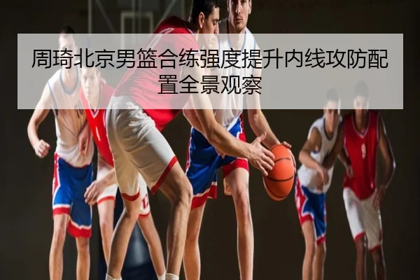 周琦北京男篮合练强度提升内线攻防配置全景观察