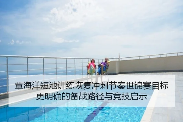 覃海洋短池训练恢复冲刺节奏世锦赛目标更明确的备战路径与竞技启示